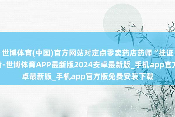 世博体育(中国)官方网站对定点零卖药店药师“挂证”等情况开展核查-世博体育APP最新版2024安卓最新版_手机app官方版免费安装下载