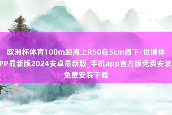 欧洲杯体育100m距离上R50在5cm阁下-世博体育APP最新版2024安卓最新版_手机app官方版免费安装下载