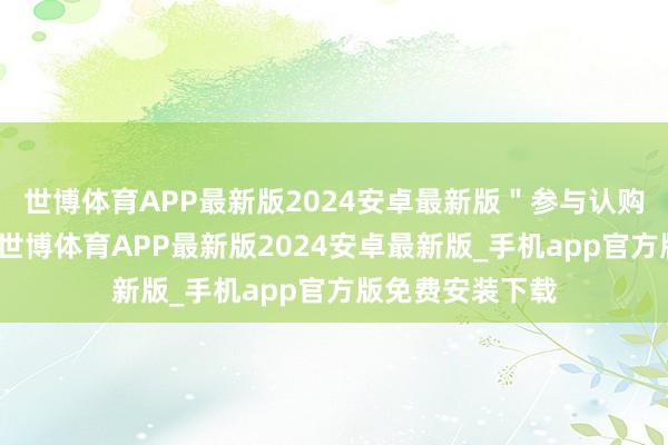 世博体育APP最新版2024安卓最新版＂参与认购的机构比拟多-世博体育APP最新版2024安卓最新版_手机app官方版免费安装下载