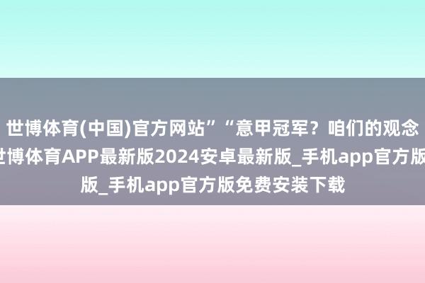 世博体育(中国)官方网站”“意甲冠军？咱们的观念是不留缺憾-世博体育APP最新版2024安卓最新版_手机app官方版免费安装下载