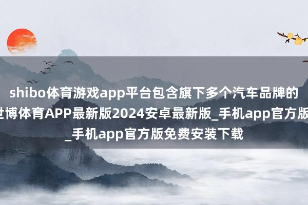 shibo体育游戏app平台包含旗下多个汽车品牌的十余款车型-世博体育APP最新版2024安卓最新版_手机app官方版免费安装下载