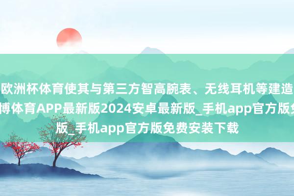 欧洲杯体育使其与第三方智高腕表、无线耳机等建造愈加兼容-世博体育APP最新版2024安卓最新版_手机app官方版免费安装下载