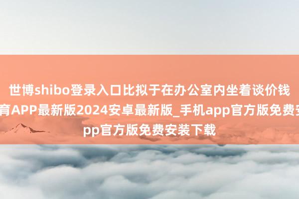 世博shibo登录入口比拟于在办公室内坐着谈价钱-世博体育APP最新版2024安卓最新版_手机app官方版免费安装下载