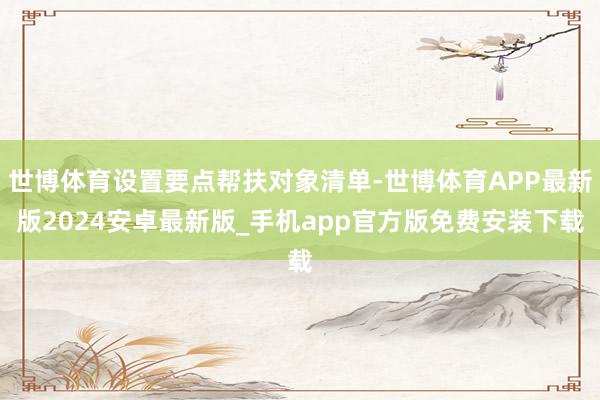 世博体育设置要点帮扶对象清单-世博体育APP最新版2024安卓最新版_手机app官方版免费安装下载