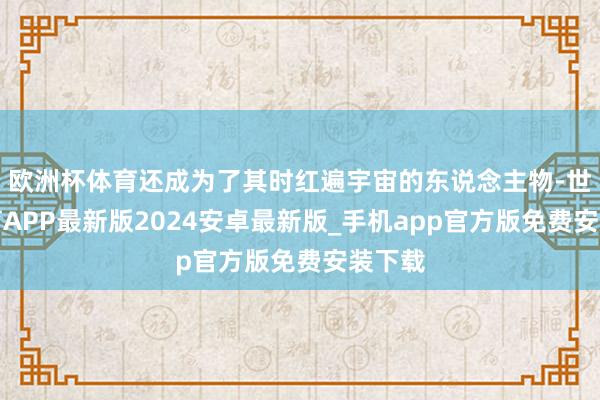 欧洲杯体育还成为了其时红遍宇宙的东说念主物-世博体育APP最新版2024安卓最新版_手机app官方版免费安装下载