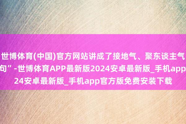 世博体育(中国)官方网站讲成了接地气、聚东谈主气、有朝气的“芳华金句”-世博体育APP最新版2024安卓最新版_手机app官方版免费安装下载