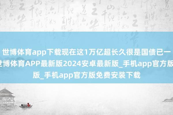 世博体育app下载现在这1万亿超长久很是国债已一起安排完毕-世博体育APP最新版2024安卓最新版_手机app官方版免费安装下载