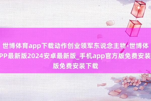 世博体育app下载动作创业领军东说念主物-世博体育APP最新版2024安卓最新版_手机app官方版免费安装下载