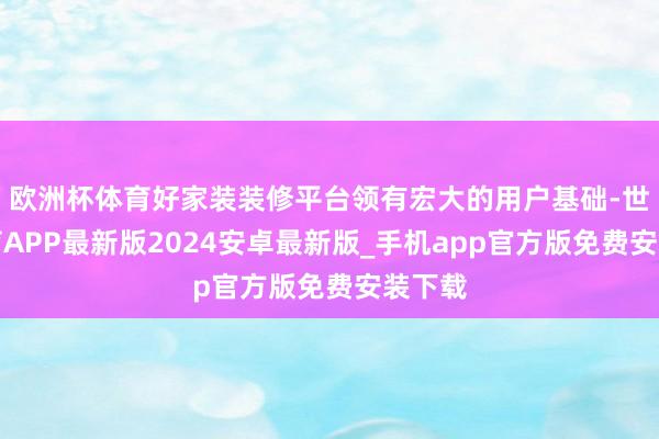 欧洲杯体育好家装装修平台领有宏大的用户基础-世博体育APP最新版2024安卓最新版_手机app官方版免费安装下载