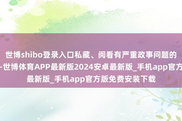 世博shibo登录入口私藏、阅看有严重政事问题的书刊、音像成品-世博体育APP最新版2024安卓最新版_手机app官方版免费安装下载