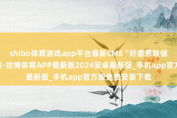 shibo体育游戏app平台最新CME“好意思联储不雅察”数据泄露-世博体育APP最新版2024安卓最新版_手机app官方版免费安装下载