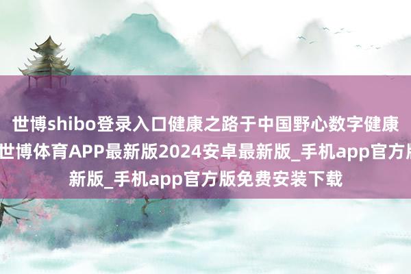 世博shibo登录入口健康之路于中国野心数字健康医疗办事平台-世博体育APP最新版2024安卓最新版_手机app官方版免费安装下载