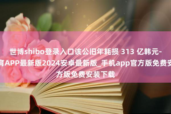 世博shibo登录入口该公旧年耗损 313 亿韩元-世博体育APP最新版2024安卓最新版_手机app官方版免费安装下载