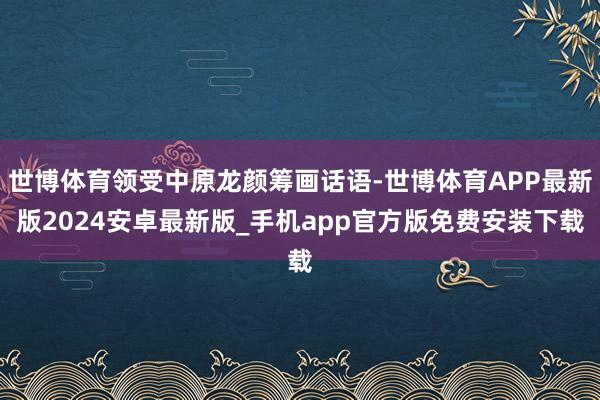 世博体育领受中原龙颜筹画话语-世博体育APP最新版2024安卓最新版_手机app官方版免费安装下载